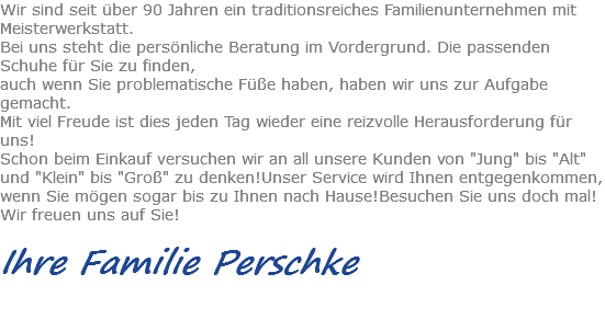 Wir sind seit über 90 Jahren ein traditionsreiches Familienunternehmen mit Meisterwerkstatt.
Bei uns steht die persönliche Beratung im Vordergrund. Die passenden Schuhe für Sie zu finden,
auch wenn Sie problematische Füße haben, haben wir uns zur Aufgabe gemacht.
Mit viel Freude ist dies jeden Tag wieder eine reizvolle Herausforderung für uns!
Schon beim Einkauf versuchen wir an all unsere Kunden von "Jung" bis "Alt" und "Klein" bis "Groß" zu denken!Unser Service wird Ihnen entgegenkommen, wenn Sie mögen sogar bis zu Ihnen nach Hause!Besuchen Sie uns doch mal!
Wir freuen uns auf Sie! Ihre Familie Perschke 